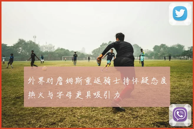 外界对詹姆斯重返骑士持怀疑态度热火与字母更具吸引力