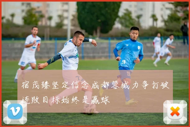 宿茂臻坚定信念成都蓉城力争打破连败目标始终是赢球