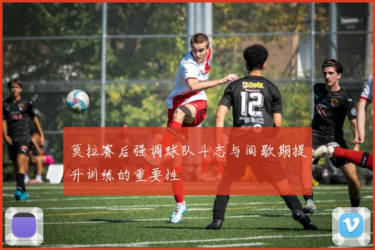 莫拉赛后强调球队斗志与间歇期提升训练的重要性