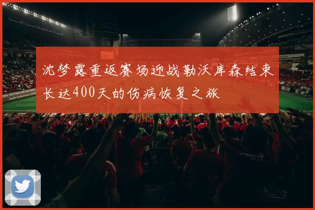 沈梦露重返赛场迎战勒沃库森结束长达400天的伤病恢复之旅