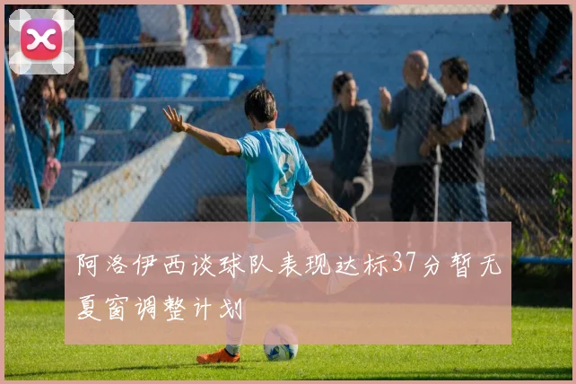 阿洛伊西谈球队表现达标37分暂无夏窗调整计划