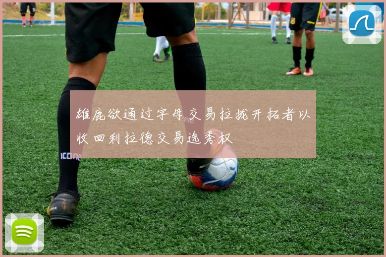雄鹿欲通过字母交易拉拢开拓者以收回利拉德交易选秀权