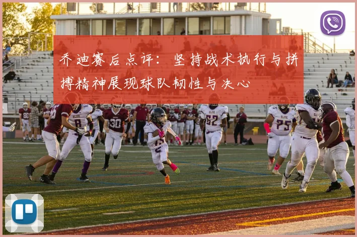 乔迪赛后点评：坚持战术执行与拼搏精神展现球队韧性与决心