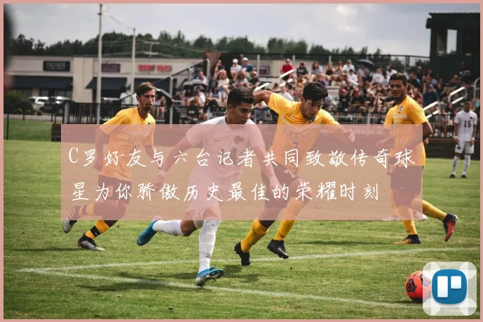 C罗好友与六台记者共同致敬传奇球星为你骄傲历史最佳的荣耀时刻