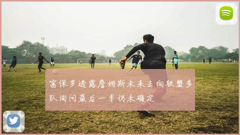 富保罗透露詹姆斯未来去向联盟多队询问最后一季仍未确定