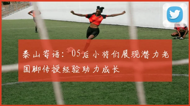 泰山寄语：05后小将们展现潜力老国脚传授经验助力成长