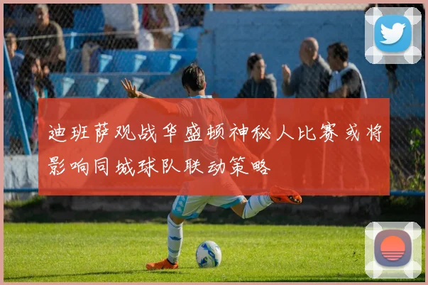 迪班萨观战华盛顿神秘人比赛或将影响同城球队联动策略