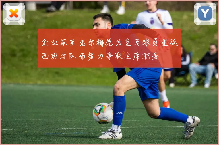 企业家里克尔梅愿为皇马球员重返西班牙队而努力争取主席职务