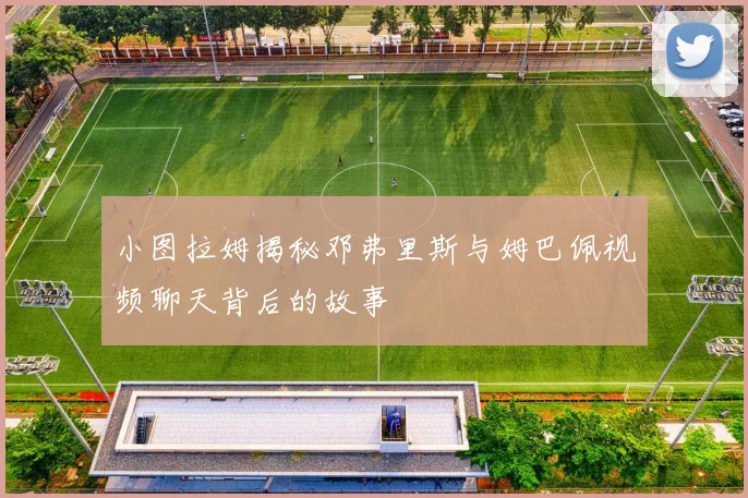 小图拉姆揭秘邓弗里斯与姆巴佩视频聊天背后的故事