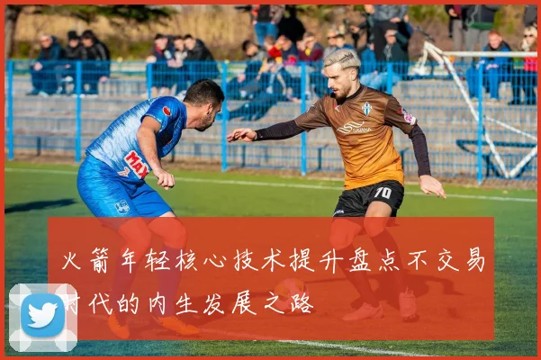 火箭年轻核心技术提升盘点不交易时代的内生发展之路
