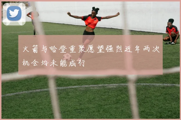 火箭与哈登重聚愿望强烈近年两次机会均未能成行